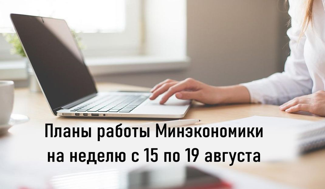Ключевые планы работы Минэкономики на неделю с 15 по 19 августа Ключевые планы работы Минэкономики на неделю с 15 по 19 августа