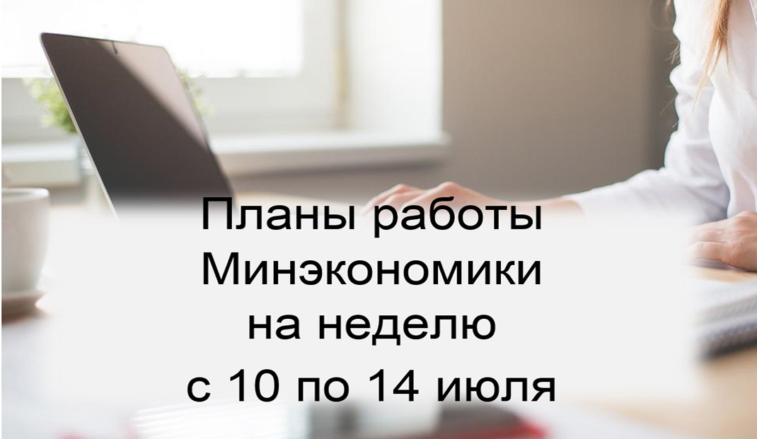 Ключевые планы работы Минэкономики на неделю с 10 по 14 июля Ключевые планы работы Минэкономики на неделю с 10 по 14 июля