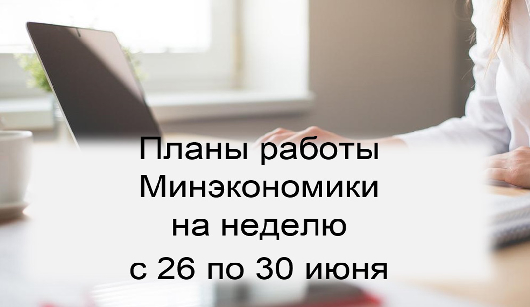 Ключевые планы работы Минэкономики на неделю с 26 по 30 июня